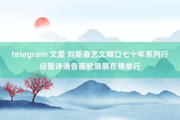 telegram 文爱 刘斯奋艺文糊口七十年系列行径暨诗通告画轮廓展在穗举行