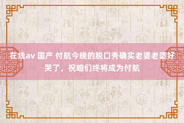 在线av 国产 付航今晚的脱口秀确实老婆老婆好哭了，祝咱们终将成为付航