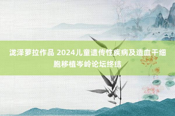 泷泽萝拉作品 2024儿童遗传性疾病及造血干细胞移植岑岭论坛终结