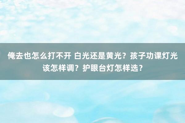 俺去也怎么打不开 白光还是黄光？孩子功课灯光该怎样调？护眼台灯怎样选？