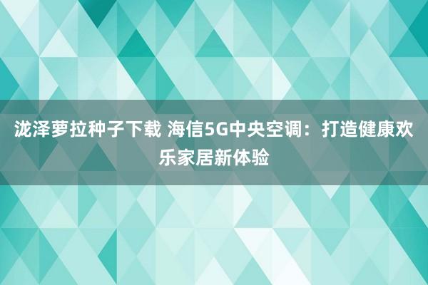 泷泽萝拉种子下载 海信5G中央空调：打造健康欢乐家居新体验