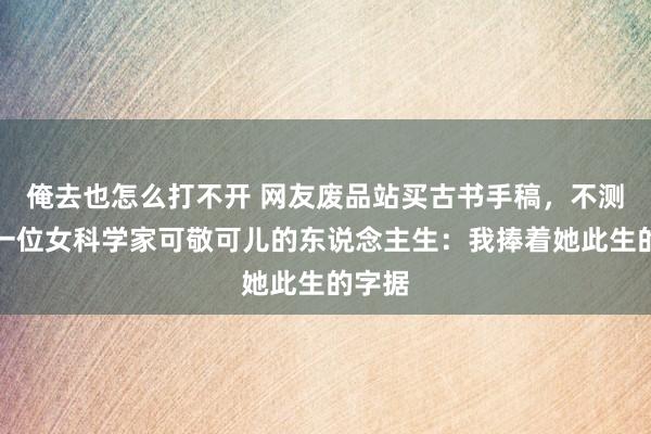 俺去也怎么打不开 网友废品站买古书手稿，不测发现一位女科学家可敬可儿的东说念主生：我捧着她此生的字据