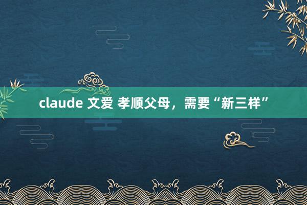 claude 文爱 孝顺父母，需要“新三样”