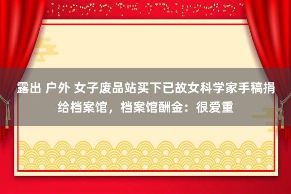 露出 户外 女子废品站买下已故女科学家手稿捐给档案馆，档案馆酬金：很爱重