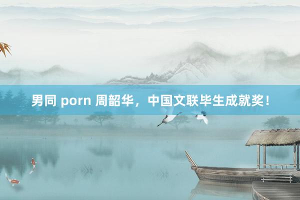 男同 porn 周韶华，中国文联毕生成就奖！