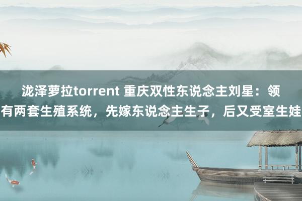 泷泽萝拉torrent 重庆双性东说念主刘星：领有两套生殖系统，先嫁东说念主生子，后又受室生娃