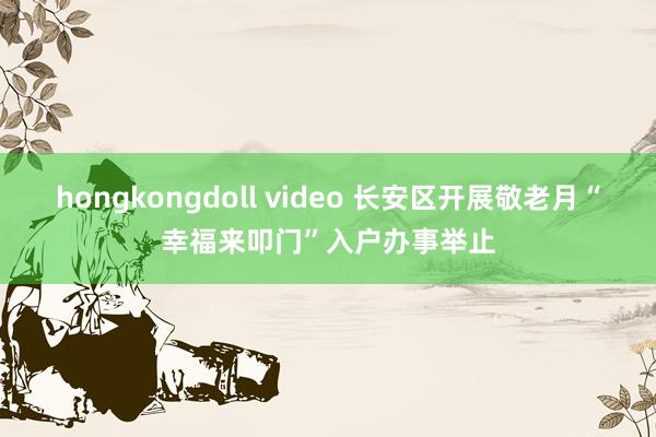 hongkongdoll video 长安区开展敬老月“幸福来叩门”入户办事举止