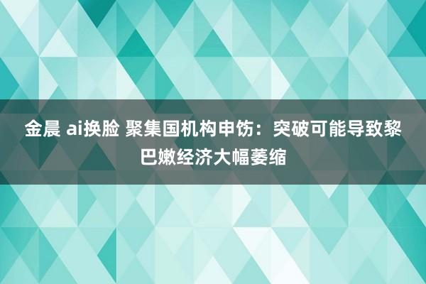 金晨 ai换脸 聚集国机构申饬：突破可能导致黎巴嫩经济大幅萎缩