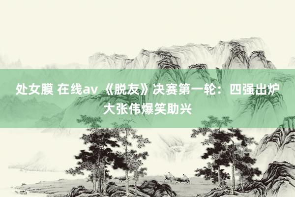 处女膜 在线av 《脱友》决赛第一轮：四强出炉大张伟爆笑助兴