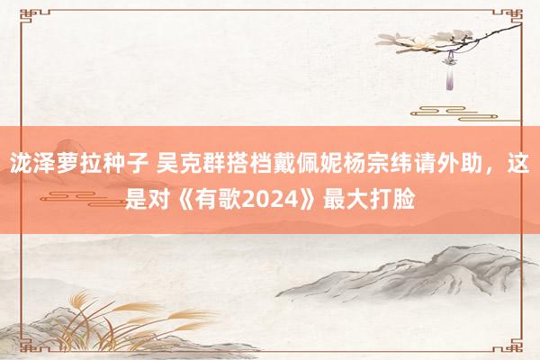 泷泽萝拉种子 吴克群搭档戴佩妮杨宗纬请外助，这是对《有歌2024》最大打脸