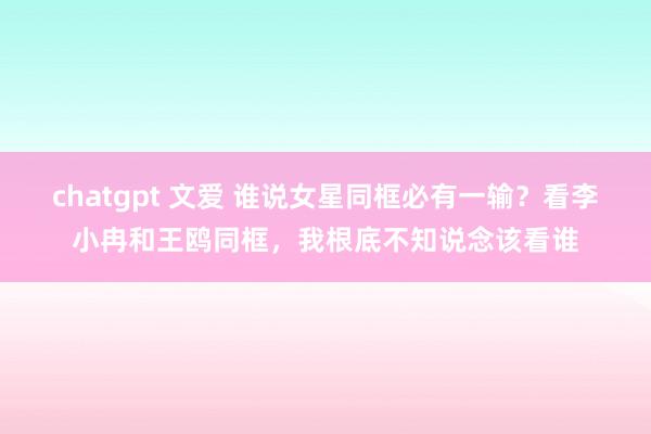 chatgpt 文爱 谁说女星同框必有一输？看李小冉和王鸥同框，我根底不知说念该看谁