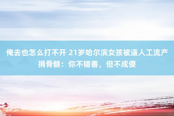 俺去也怎么打不开 21岁哈尔滨女孩被逼人工流产捐骨髓：你不错善，但不成傻