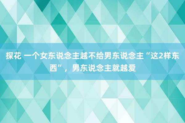 探花 一个女东说念主越不给男东说念主“这2样东西”，男东说念主就越爱