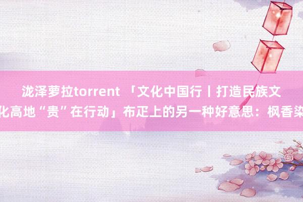 泷泽萝拉torrent 「文化中国行丨打造民族文化高地“贵”在行动」布疋上的另一种好意思：枫香染