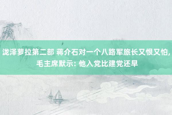 泷泽萝拉第二部 蒋介石对一个八路军旅长又恨又怕， 毛主席默示: 他入党比建党还早