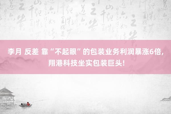 李月 反差 靠“不起眼”的包装业务利润暴涨6倍， 翔港科技坐实包装巨头!