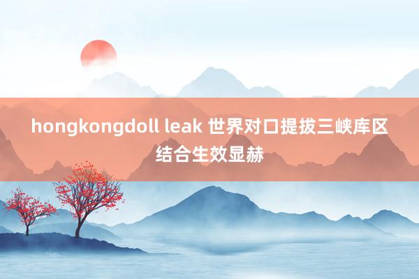 hongkongdoll leak 世界对口提拔三峡库区结合生效显赫