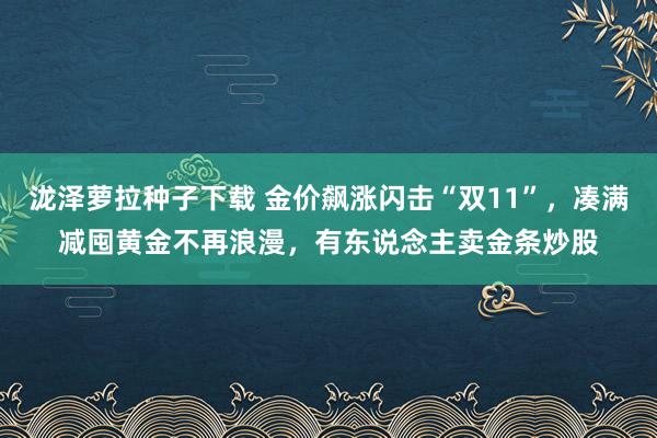 泷泽萝拉种子下载 金价飙涨闪击“双11”，凑满减囤黄金不再浪漫，有东说念主卖金条炒股