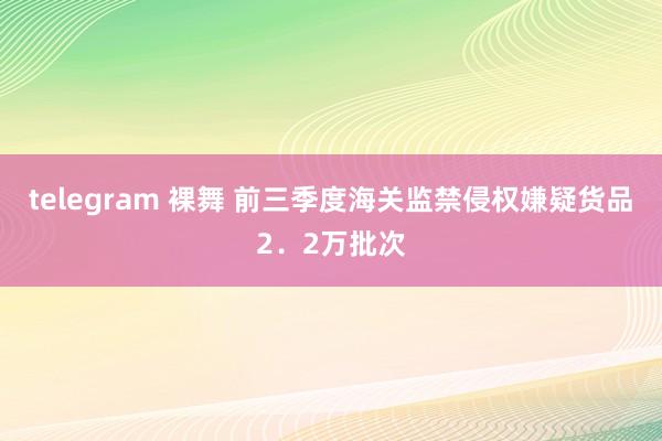 telegram 裸舞 前三季度海关监禁侵权嫌疑货品2．2万批次