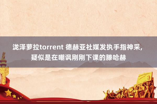 泷泽萝拉torrent 德赫亚社媒发执手指神采， 疑似是在嘲讽刚刚下课的滕哈赫