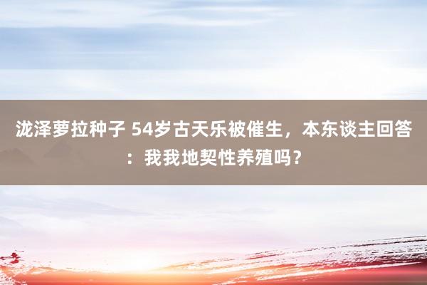 泷泽萝拉种子 54岁古天乐被催生，本东谈主回答：我我地契性养殖吗？