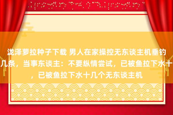 泷泽萝拉种子下载 男人在家操控无东谈主机垂钓，今日就钓上十几条，当事东谈主：不要纵情尝试，已被鱼拉下水十几个无东谈主机