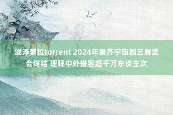 泷泽萝拉torrent 2024年景齐宇宙园艺展览会终结 理睬中外搭客超千万东谈主次