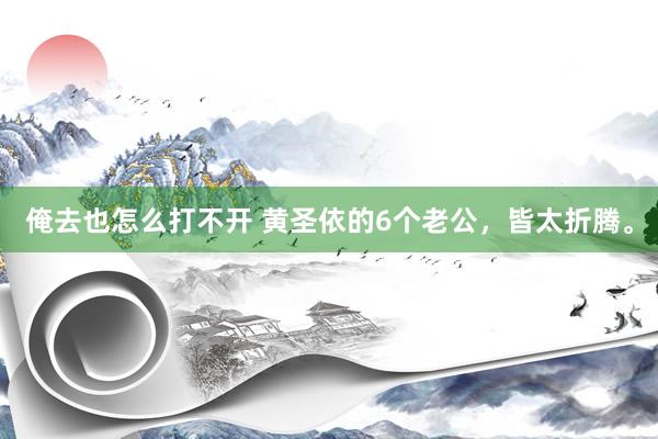 俺去也怎么打不开 黄圣依的6个老公，皆太折腾。