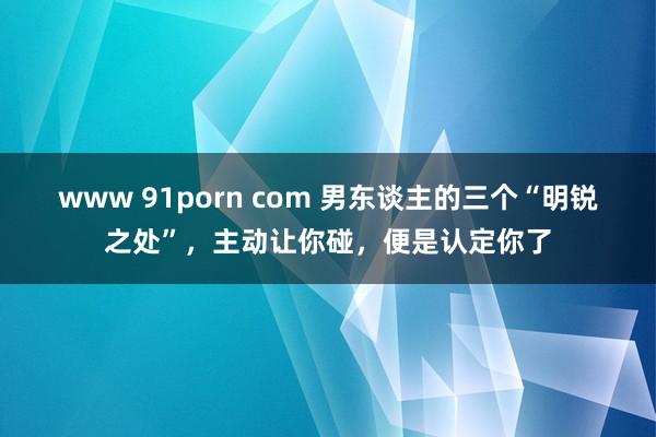 www 91porn com 男东谈主的三个“明锐之处”，主动让你碰，便是认定你了