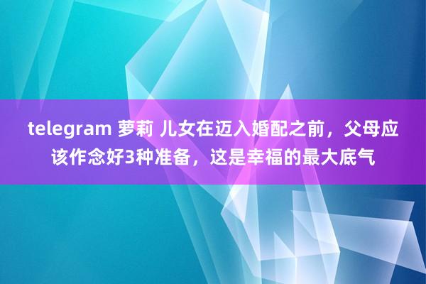 telegram 萝莉 儿女在迈入婚配之前，父母应该作念好3种准备，这是幸福的最大底气