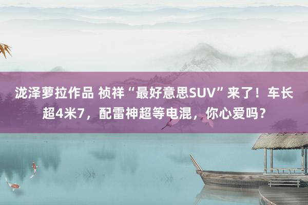 泷泽萝拉作品 祯祥“最好意思SUV”来了！车长超4米7，配雷神超等电混，你心爱吗？