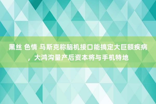 黑丝 色情 马斯克称脑机接口能搞定大巨额疾病，大鸿沟量产后资本将与手机特地