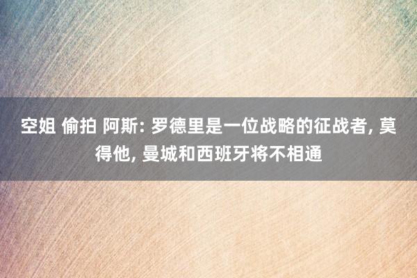 空姐 偷拍 阿斯: 罗德里是一位战略的征战者， 莫得他， 曼城和西班牙将不相通