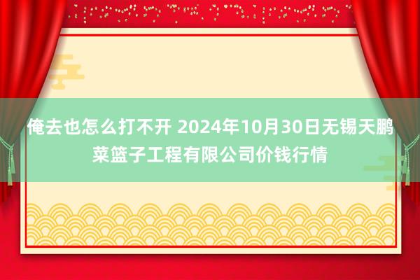 俺去也怎么打不开 2024年10月30日无锡天鹏菜篮子工程有限公司价钱行情