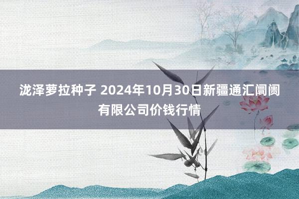 泷泽萝拉种子 2024年10月30日新疆通汇阛阓有限公司价钱行情