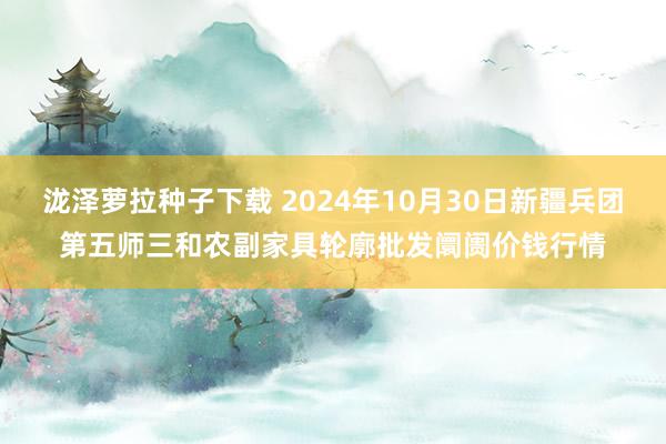 泷泽萝拉种子下载 2024年10月30日新疆兵团第五师三和农副家具轮廓批发阛阓价钱行情