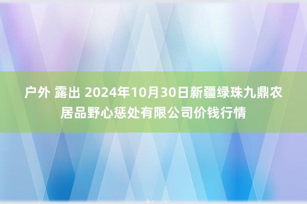 户外 露出 2024年10月30日新疆绿珠九鼎农居品野心惩处有限公司价钱行情