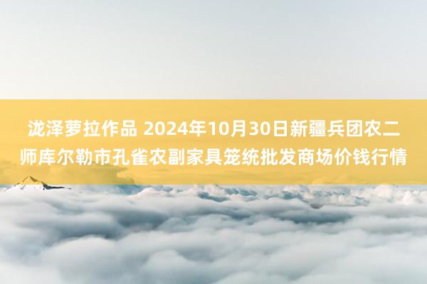 泷泽萝拉作品 2024年10月30日新疆兵团农二师库尔勒市孔雀农副家具笼统批发商场价钱行情