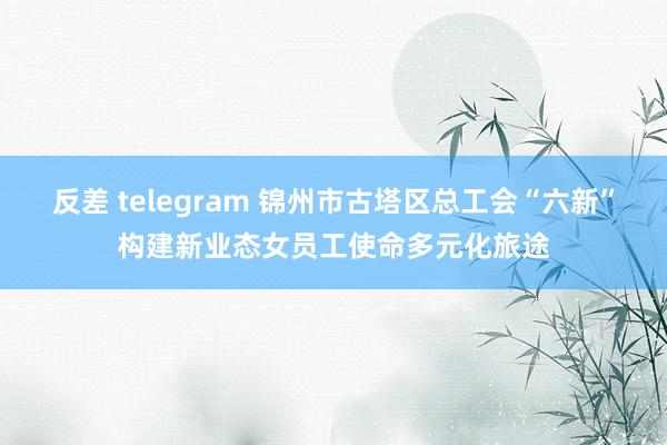 反差 telegram 锦州市古塔区总工会“六新”构建新业态女员工使命多元化旅途