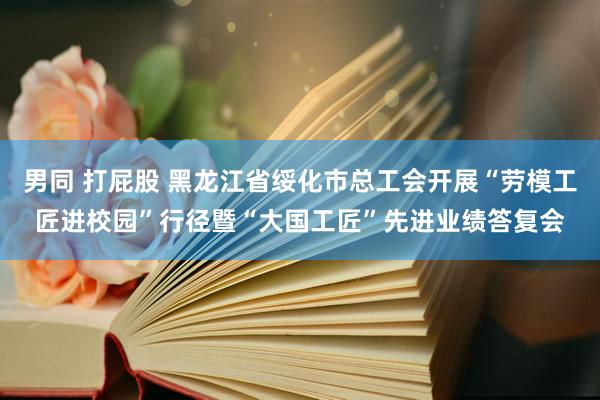 男同 打屁股 黑龙江省绥化市总工会开展“劳模工匠进校园”行径暨“大国工匠”先进业绩答复会