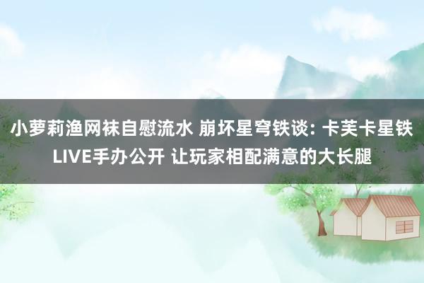 小萝莉渔网袜自慰流水 崩坏星穹铁谈: 卡芙卡星铁LIVE手办公开 让玩家相配满意的大长腿