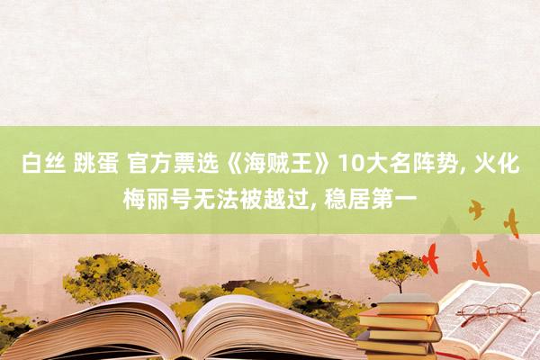 白丝 跳蛋 官方票选《海贼王》10大名阵势， 火化梅丽号无法被越过， 稳居第一