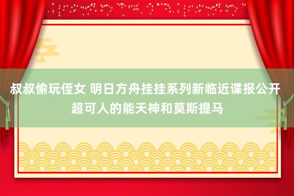 叔叔偷玩侄女 明日方舟挂挂系列新临近谍报公开 超可人的能天神和莫斯提马