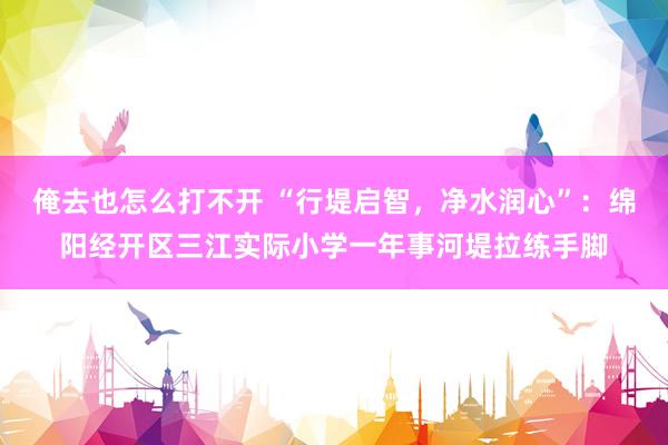 俺去也怎么打不开 “行堤启智，净水润心”：绵阳经开区三江实际小学一年事河堤拉练手脚