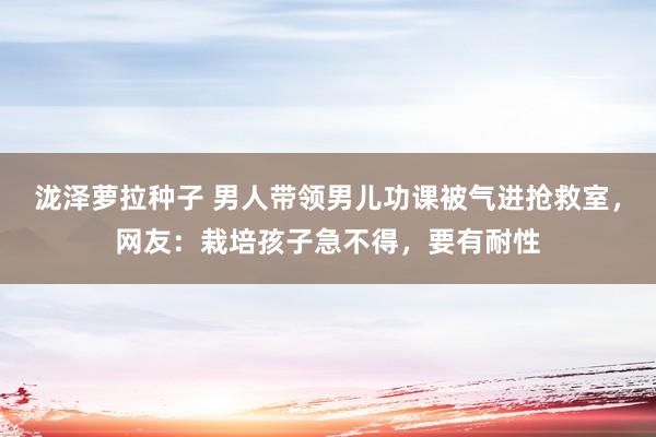 泷泽萝拉种子 男人带领男儿功课被气进抢救室，网友：栽培孩子急不得，要有耐性