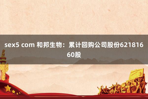 sex5 com 和邦生物：累计回购公司股份62181660股