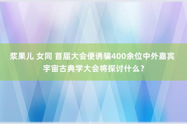 浆果儿 女同 首届大会便诱骗400余位中外嘉宾 宇宙古典学大会将探讨什么？