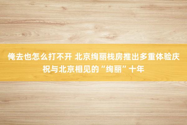 俺去也怎么打不开 北京绚丽栈房推出多重体验庆祝与北京相见的“绚丽”十年