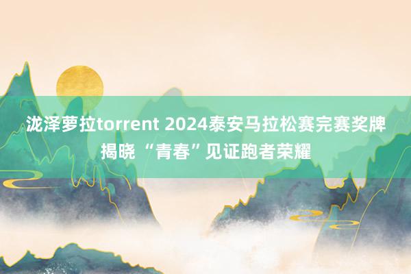 泷泽萝拉torrent 2024泰安马拉松赛完赛奖牌揭晓 “青春”见证跑者荣耀