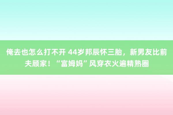 俺去也怎么打不开 44岁邦辰怀三胎，新男友比前夫顾家！“富姆妈”风穿衣火遍精熟圈